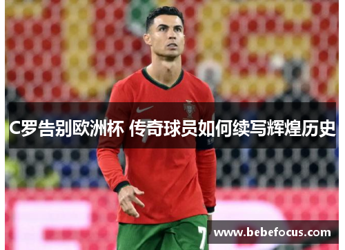 C罗告别欧洲杯 传奇球员如何续写辉煌历史