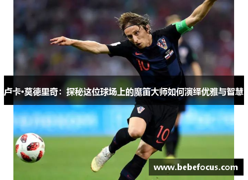 卢卡·莫德里奇：探秘这位球场上的魔笛大师如何演绎优雅与智慧