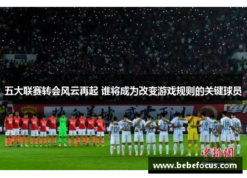 五大联赛转会风云再起 谁将成为改变游戏规则的关键球员